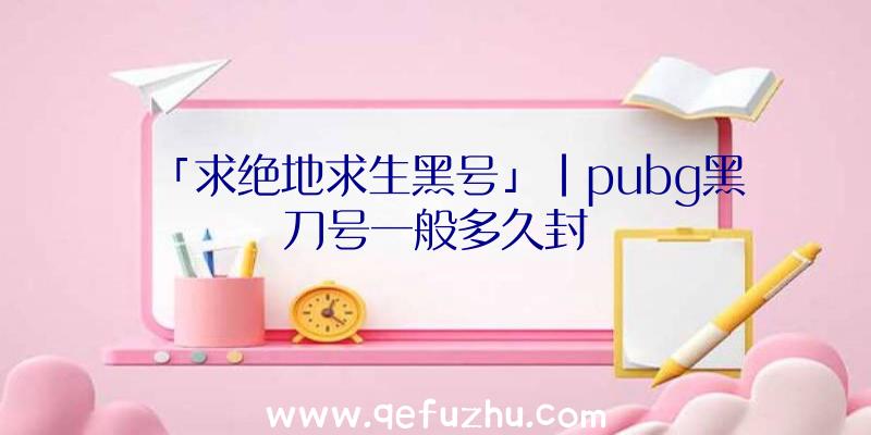 「求绝地求生黑号」|pubg黑刀号一般多久封